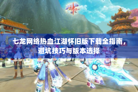 七龙网络热血江湖怀旧版下载全指南，避坑技巧与版本选择