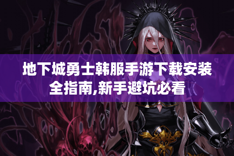 地下城勇士韩服手游下载安装全指南,新手避坑必看