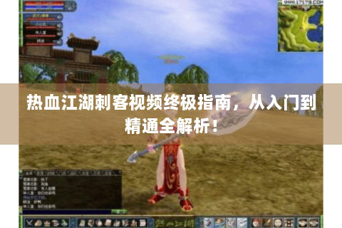 热血江湖刺客视频终极指南，从入门到精通全解析！