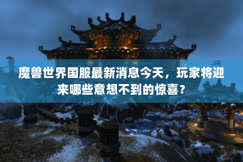 魔兽世界国服最新消息今天，玩家将迎来哪些意想不到的惊喜？