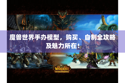 魔兽世界手办模型，购买、自制全攻略及魅力所在！