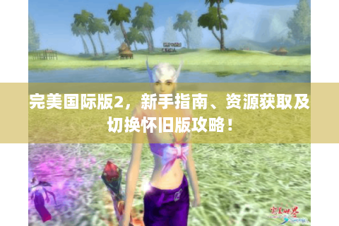 完美国际版2，新手指南、资源获取及切换怀旧版攻略！