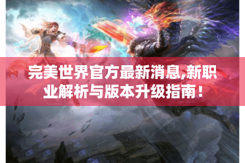 完美世界官方最新消息,新职业解析与版本升级指南！