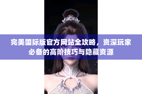 完美国际版官方网站全攻略，资深玩家必备的高阶技巧与隐藏资源