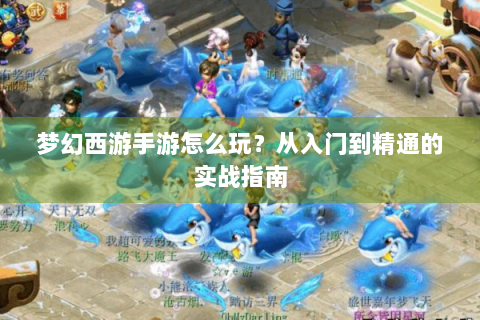 梦幻西游手游怎么玩？从入门到精通的实战指南