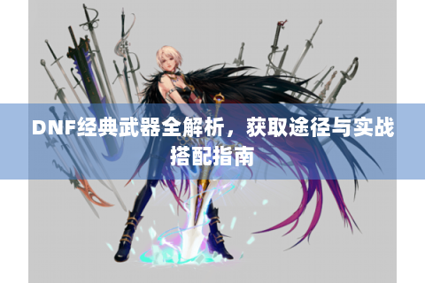 DNF经典武器全解析，获取途径与实战搭配指南