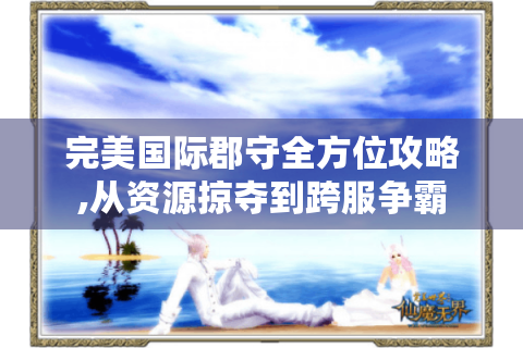 完美国际郡守全方位攻略,从资源掠夺到跨服争霸