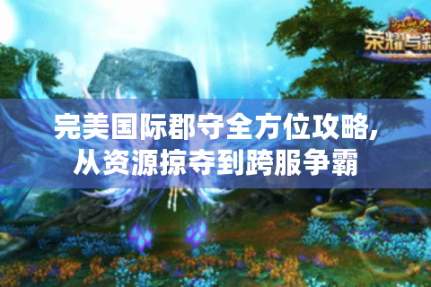 完美国际郡守全方位攻略,从资源掠夺到跨服争霸