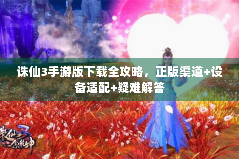 诛仙3手游版下载全攻略，正版渠道+设备适配+疑难解答