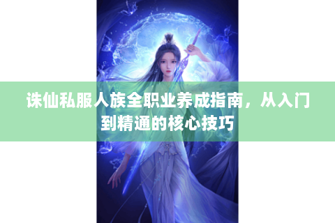 诛仙私服人族全职业养成指南，从入门到精通的核心技巧