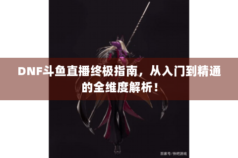 DNF斗鱼直播终极指南，从入门到精通的全维度解析！