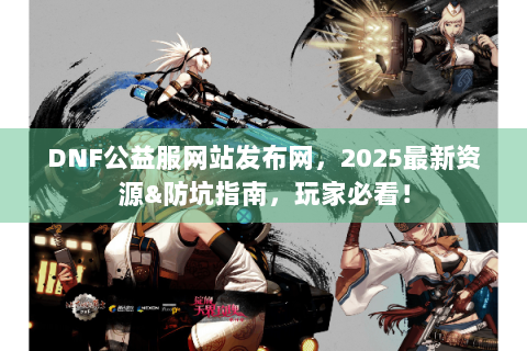 DNF公益服网站发布网，2025最新资源&防坑指南，玩家必看！
