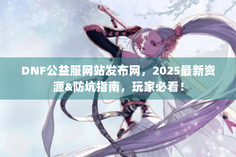 DNF公益服网站发布网，2025最新资源&防坑指南，玩家必看！