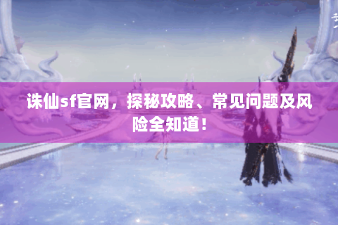 诛仙sf官网，探秘攻略、常见问题及风险全知道！