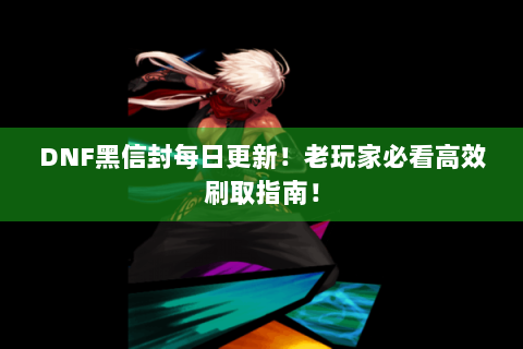 DNF黑信封每日更新！老玩家必看高效刷取指南！