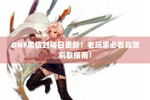 DNF黑信封每日更新！老玩家必看高效刷取指南！