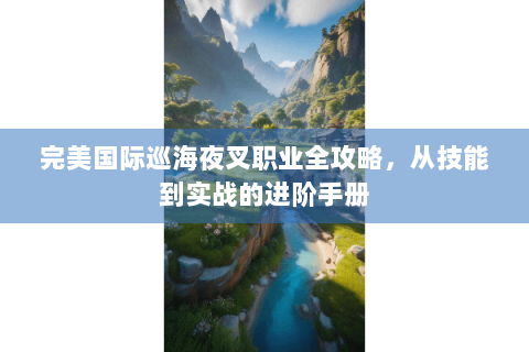 完美国际巡海夜叉职业全攻略，从技能到实战的进阶手册