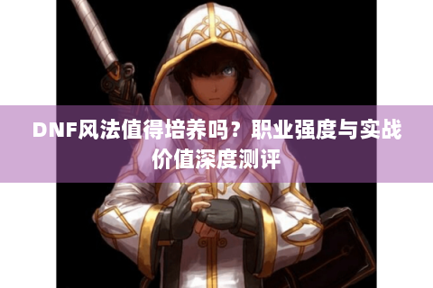 DNF风法值得培养吗？职业强度与实战价值深度测评