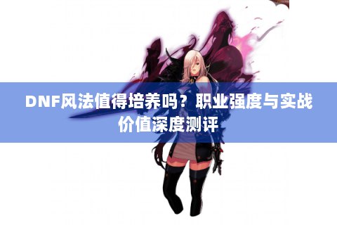 DNF风法值得培养吗？职业强度与实战价值深度测评
