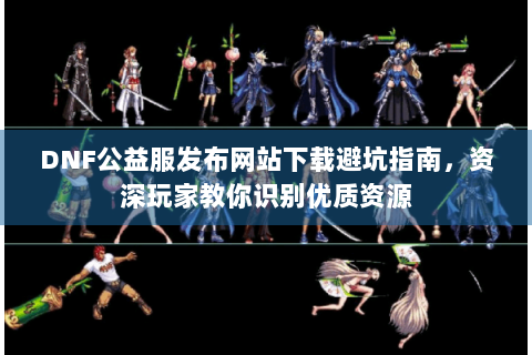 DNF公益服发布网站下载避坑指南，资深玩家教你识别优质资源