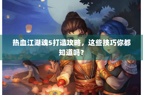 热血江湖魂5打造攻略，这些技巧你都知道吗？
