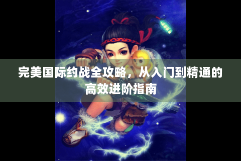 完美国际约战全攻略，从入门到精通的高效进阶指南