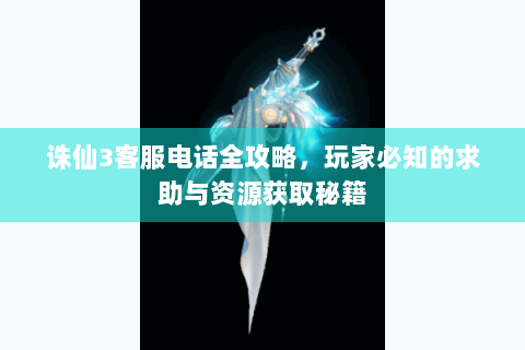 诛仙3客服电话全攻略，玩家必知的求助与资源获取秘籍