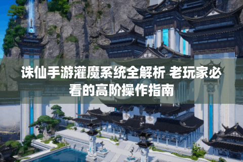 诛仙手游灌魔系统全解析 老玩家必看的高阶操作指南