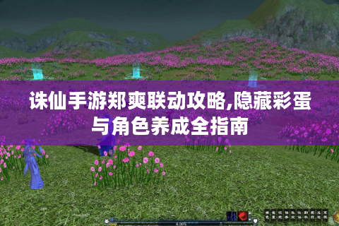 诛仙手游郑爽联动攻略,隐藏彩蛋与角色养成全指南