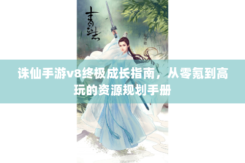 诛仙手游v8终极成长指南，从零氪到高玩的资源规划手册