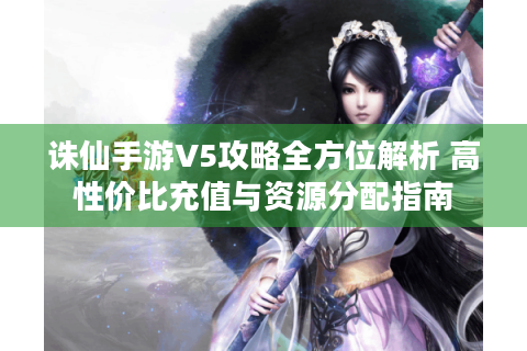 诛仙手游V5攻略全方位解析 高性价比充值与资源分配指南