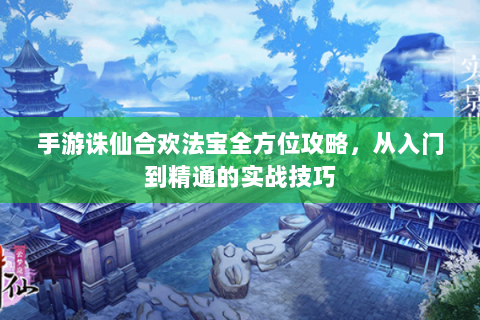 手游诛仙合欢法宝全方位攻略，从入门到精通的实战技巧