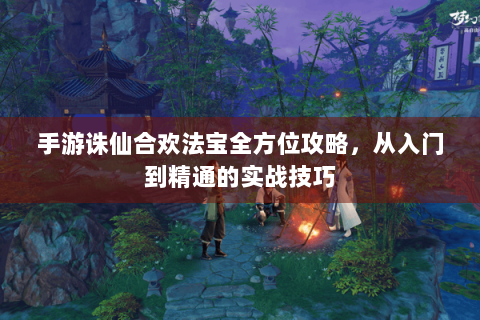 手游诛仙合欢法宝全方位攻略，从入门到精通的实战技巧