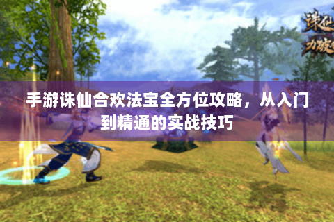 手游诛仙合欢法宝全方位攻略，从入门到精通的实战技巧