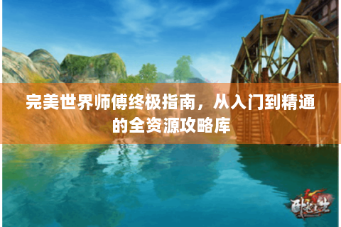 完美世界师傅终极指南，从入门到精通的全资源攻略库
