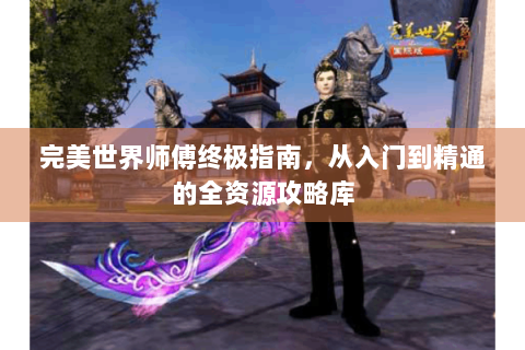 完美世界师傅终极指南，从入门到精通的全资源攻略库