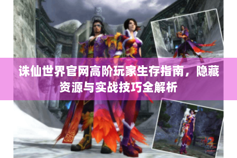 诛仙世界官网高阶玩家生存指南，隐藏资源与实战技巧全解析