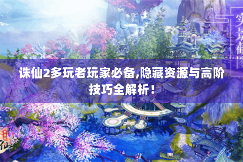 诛仙2多玩老玩家必备,隐藏资源与高阶技巧全解析！
