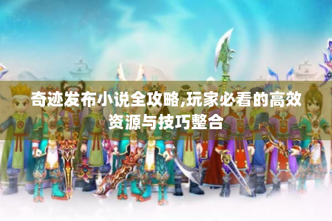 奇迹发布小说全攻略,玩家必看的高效资源与技巧整合