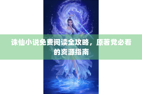 诛仙小说免费阅读全攻略，原著党必看的资源指南
