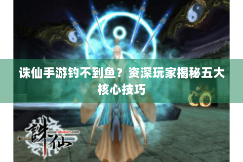 诛仙手游钓不到鱼？资深玩家揭秘五大核心技巧