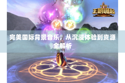 完美国际背景音乐，从沉浸体验到资源全解析