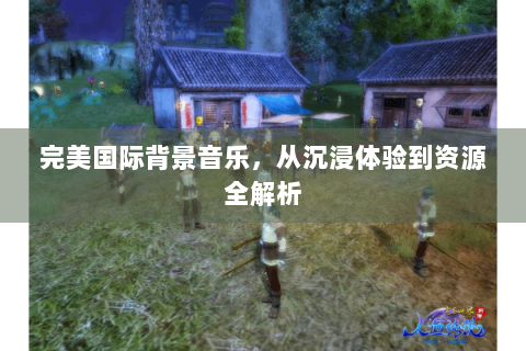 完美国际背景音乐，从沉浸体验到资源全解析
