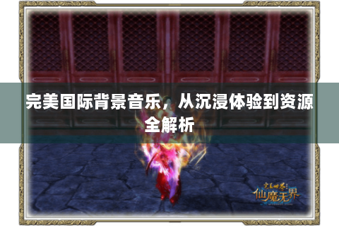 完美国际背景音乐，从沉浸体验到资源全解析