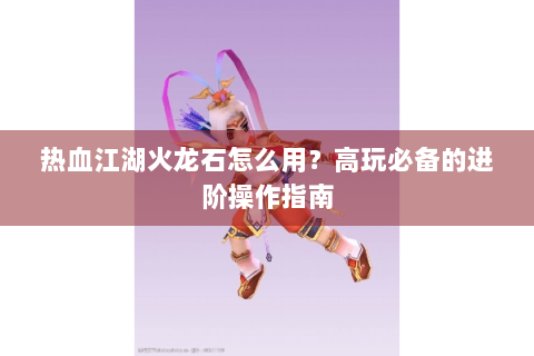 热血江湖火龙石怎么用？高玩必备的进阶操作指南