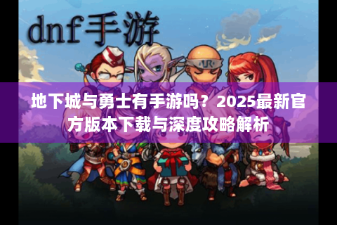 地下城与勇士有手游吗？2025最新官方版本下载与深度攻略解析