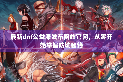 最新dnf公益服发布网站官网，从零开始掌握防坑秘籍