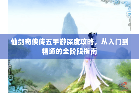 仙剑奇侠传五手游深度攻略，从入门到精通的全阶段指南