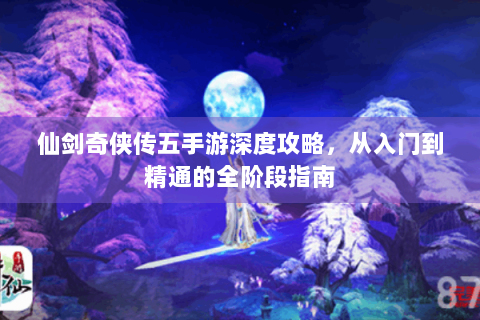 仙剑奇侠传五手游深度攻略，从入门到精通的全阶段指南