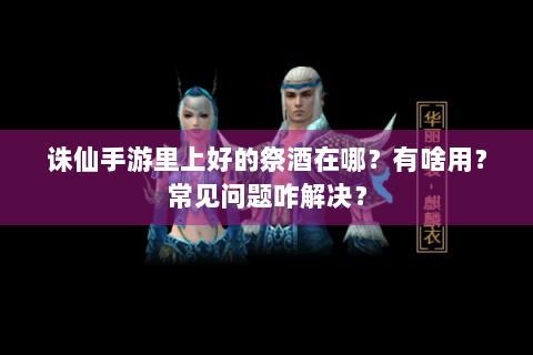 诛仙手游里上好的祭酒在哪？有啥用？常见问题咋解决？